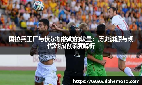 图拉兵工厂与伏尔加格勒的较量：历史渊源与现代对抗的深度解析